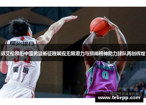 郭艾伦领衔中国男篮新征程展现无限潜力与拼搏精神助力球队再创辉煌
